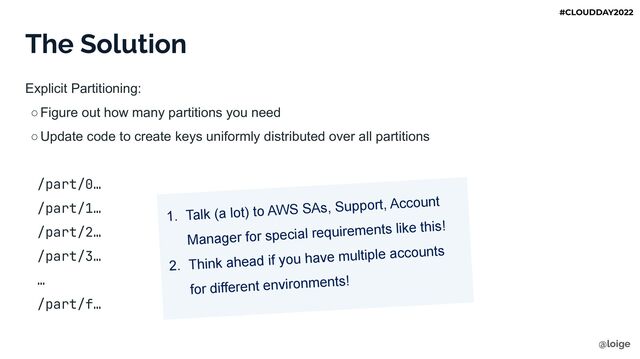 The Solution
Explicit Partitioning:
○Figure out how many partitions you need
○Update code to create keys uniformly distributed over all partitions
/part/0…
/part/1…
/part/2…
/part/3…
…
/part/f…
1. Talk (a lot) to AWS SAs, Support, Account
Manager for special requirements like this!
2. Think ahead if you have multiple accounts
for different environments!
@loige
#CLOUDDAY2022
