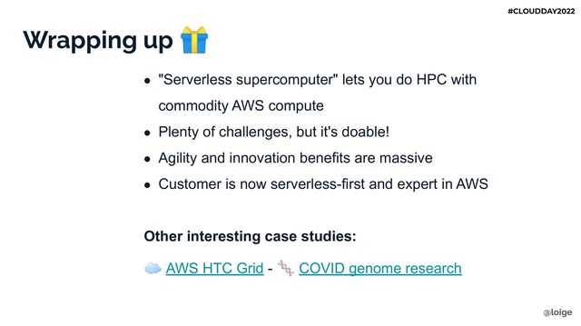 Wrapping up 🎁
● "Serverless supercomputer" lets you do HPC with
commodity AWS compute
● Plenty of challenges, but it's doable!
● Agility and innovation benefits are massive
● Customer is now serverless-first and expert in AWS
Other interesting case studies:
☁ AWS HTC Grid - 🧬 COVID genome research
@loige
#CLOUDDAY2022
