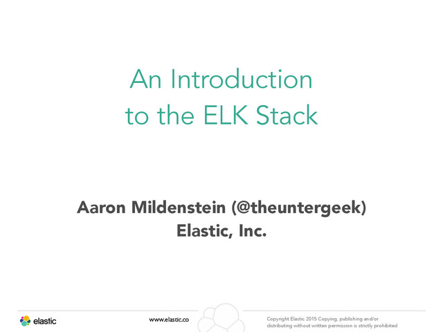 www.elastic.co Copyright Elastic 2015 Copying, publishing and/or
distributing without written permission is strictly prohibited
Aaron Mildenstein (@theuntergeek)
Elastic, Inc.
An Introduction
to the ELK Stack
