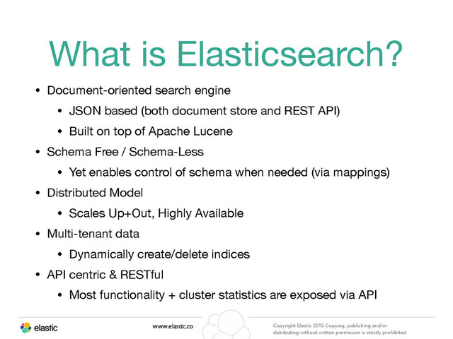 www.elastic.co Copyright Elastic 2015 Copying, publishing and/or
distributing without written permission is strictly prohibited
What is Elasticsearch?
• Document-oriented search engine

• JSON based (both document store and REST API)

• Built on top of Apache Lucene

• Schema Free / Schema-Less

• Yet enables control of schema when needed (via mappings)

• Distributed Model

• Scales Up+Out, Highly Available

• Multi-tenant data

• Dynamically create/delete indices

• API centric & RESTful

• Most functionality + cluster statistics are exposed via API

