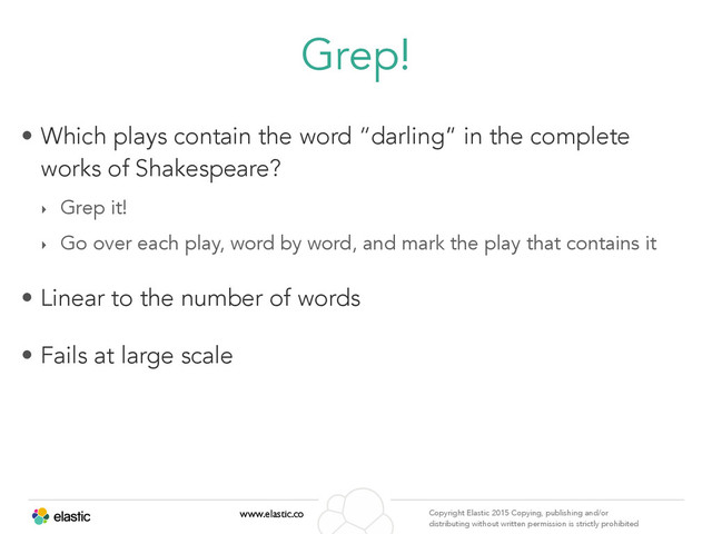 www.elastic.co Copyright Elastic 2015 Copying, publishing and/or
distributing without written permission is strictly prohibited
Grep!
• Which plays contain the word “darling” in the complete
works of Shakespeare?
‣ Grep it!
‣ Go over each play, word by word, and mark the play that contains it
• Linear to the number of words
• Fails at large scale
