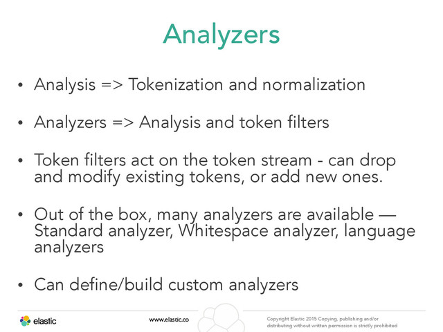 www.elastic.co Copyright Elastic 2015 Copying, publishing and/or
distributing without written permission is strictly prohibited
Analyzers
• Analysis => Tokenization and normalization
• Analyzers => Analysis and token filters
• Token filters act on the token stream - can drop
and modify existing tokens, or add new ones.
• Out of the box, many analyzers are available —
Standard analyzer, Whitespace analyzer, language
analyzers
• Can define/build custom analyzers
