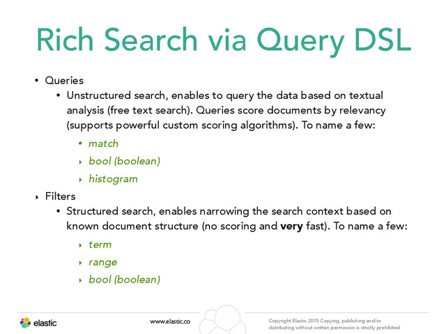 www.elastic.co Copyright Elastic 2015 Copying, publishing and/or
distributing without written permission is strictly prohibited
Rich Search via Query DSL
• Queries
• Unstructured search, enables to query the data based on textual
analysis (free text search). Queries score documents by relevancy
(supports powerful custom scoring algorithms). To name a few:
• match
‣ bool (boolean)
‣ histogram
‣ Filters
• Structured search, enables narrowing the search context based on
known document structure (no scoring and very fast). To name a few:
‣ term
‣ range
‣ bool (boolean)
