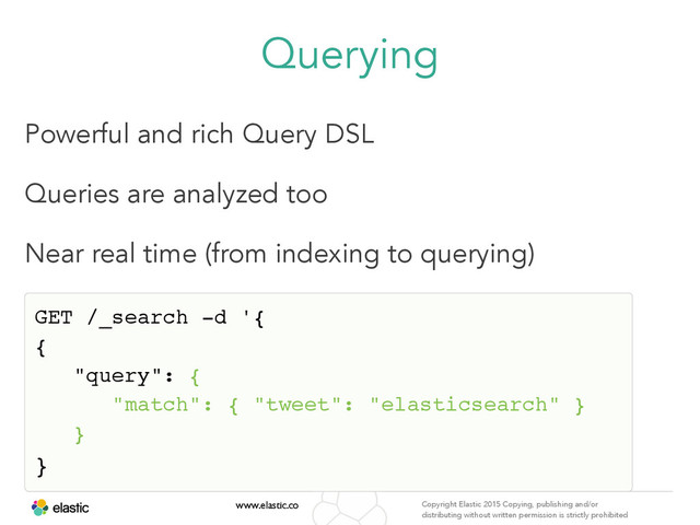 www.elastic.co Copyright Elastic 2015 Copying, publishing and/or
distributing without written permission is strictly prohibited
Querying
Powerful and rich Query DSL
Queries are analyzed too
Near real time (from indexing to querying)
GET /_search -d '{ 
{ 
"query": { 
"match": { "tweet": "elasticsearch" } 
}
} 
