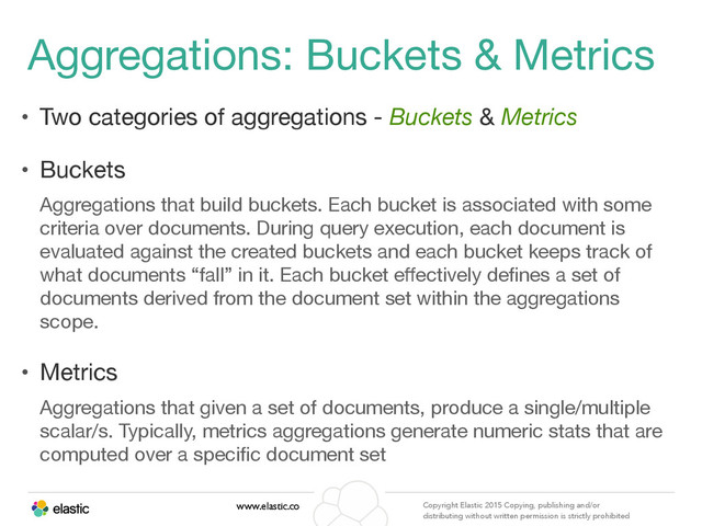 www.elastic.co Copyright Elastic 2015 Copying, publishing and/or
distributing without written permission is strictly prohibited
Aggregations: Buckets & Metrics
• Two categories of aggregations - Buckets & Metrics

• Buckets

Aggregations that build buckets. Each bucket is associated with some
criteria over documents. During query execution, each document is
evaluated against the created buckets and each bucket keeps track of
what documents “fall” in it. Each bucket eﬀectively deﬁnes a set of
documents derived from the document set within the aggregations
scope.

• Metrics

Aggregations that given a set of documents, produce a single/multiple
scalar/s. Typically, metrics aggregations generate numeric stats that are
computed over a speciﬁc document set
