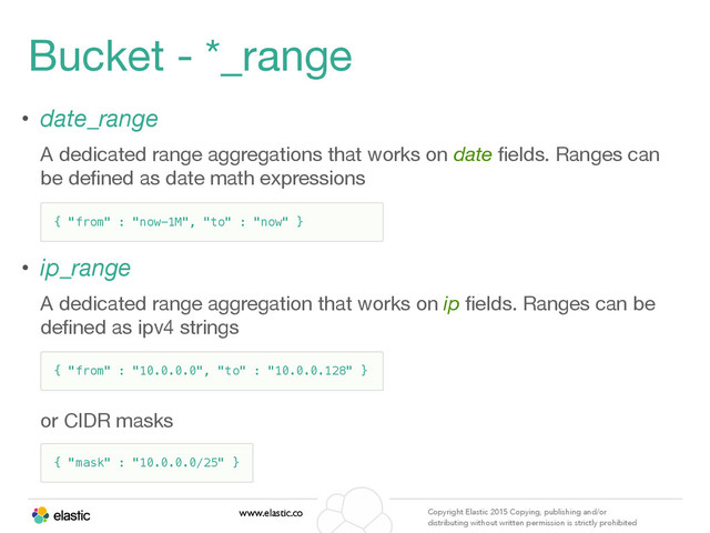 www.elastic.co Copyright Elastic 2015 Copying, publishing and/or
distributing without written permission is strictly prohibited
Bucket - *_range
• date_range 

A dedicated range aggregations that works on date ﬁelds. Ranges can
be deﬁned as date math expressions

• ip_range 

A dedicated range aggregation that works on ip ﬁelds. Ranges can be
deﬁned as ipv4 strings

or CIDR masks
{ "from" : "now-1M", "to" : "now" }
{ "from" : "10.0.0.0", "to" : "10.0.0.128" }
{ "mask" : "10.0.0.0/25" }
