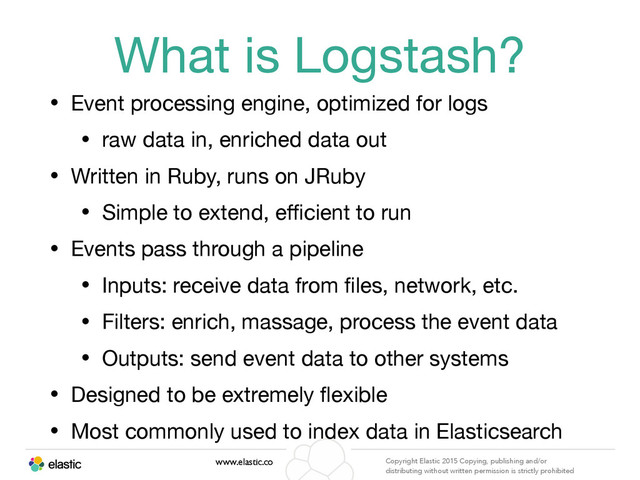 www.elastic.co Copyright Elastic 2015 Copying, publishing and/or
distributing without written permission is strictly prohibited
What is Logstash?
• Event processing engine, optimized for logs

• raw data in, enriched data out

• Written in Ruby, runs on JRuby

• Simple to extend, eﬃcient to run

• Events pass through a pipeline

• Inputs: receive data from ﬁles, network, etc.

• Filters: enrich, massage, process the event data

• Outputs: send event data to other systems

• Designed to be extremely ﬂexible

• Most commonly used to index data in Elasticsearch
