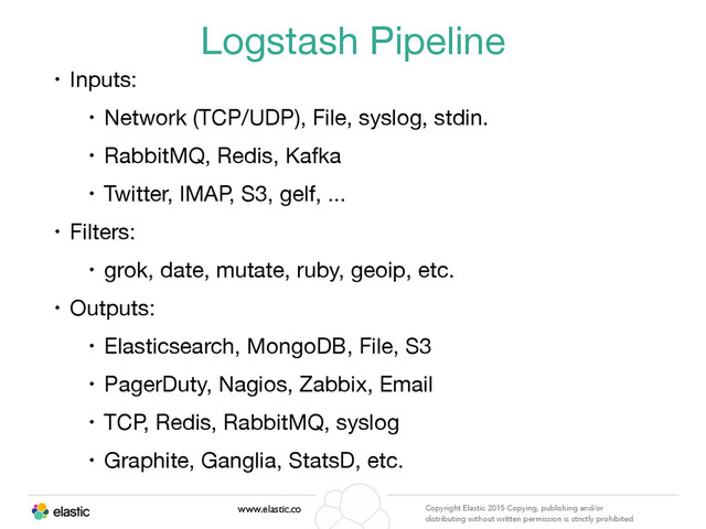 www.elastic.co Copyright Elastic 2015 Copying, publishing and/or
distributing without written permission is strictly prohibited
Logstash Pipeline
• Inputs:

• Network (TCP/UDP), File, syslog, stdin. 

• RabbitMQ, Redis, Kafka

• Twitter, IMAP, S3, gelf, ...

• Filters:

• grok, date, mutate, ruby, geoip, etc.

• Outputs:

• Elasticsearch, MongoDB, File, S3

• PagerDuty, Nagios, Zabbix, Email

• TCP, Redis, RabbitMQ, syslog

• Graphite, Ganglia, StatsD, etc.

