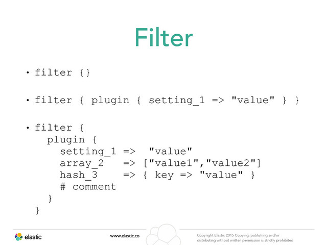 www.elastic.co Copyright Elastic 2015 Copying, publishing and/or
distributing without written permission is strictly prohibited
Filter
• filter {}
• filter { plugin { setting_1 => "value" } }
• filter { 
plugin { 
setting_1 => "value" 
array_2 => ["value1","value2"] 
hash_3 => { key => "value" } 
# comment 
} 
}

