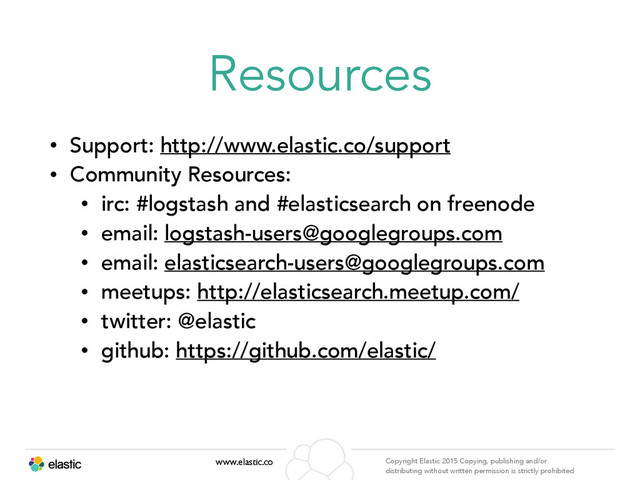 www.elastic.co Copyright Elastic 2015 Copying, publishing and/or
distributing without written permission is strictly prohibited
Resources
• Support: http://www.elastic.co/support
• Community Resources:
• irc: #logstash and #elasticsearch on freenode
• email: logstash-users@googlegroups.com
• email: elasticsearch-users@googlegroups.com
• meetups: http://elasticsearch.meetup.com/
• twitter: @elastic
• github: https://github.com/elastic/
