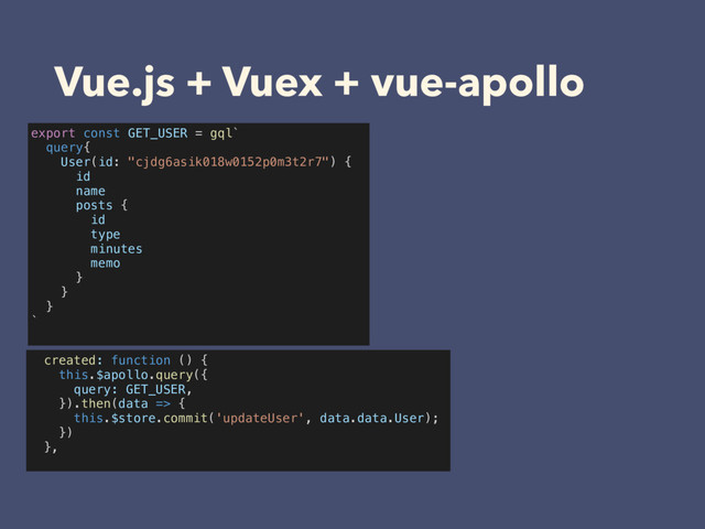 Vue.js + Vuex + vue-apollo
export const GET_USER = gql`
query{
User(id: "cjdg6asik018w0152p0m3t2r7") {
id
name
posts {
id
type
minutes
memo
}
}
}
`
created: function () {
this.$apollo.query({
query: GET_USER,
}).then(data => {
this.$store.commit('updateUser', data.data.User);
})
},
