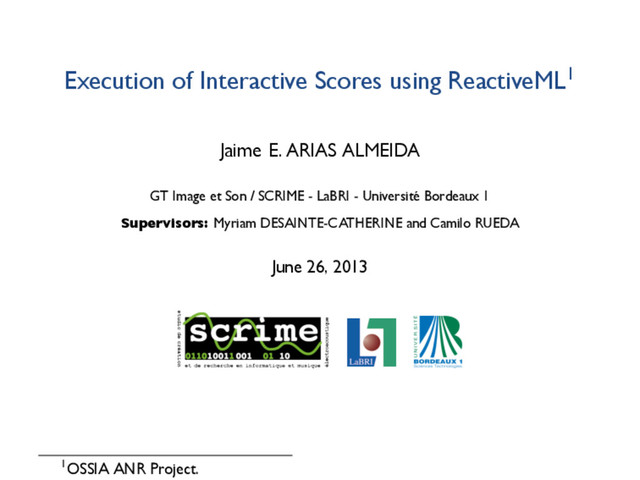 Execution of Interactive Scores using ReactiveML1
Jaime E. ARIAS ALMEIDA
GT Image et Son / SCRIME - LaBRI - Université Bordeaux 1
Supervisors: Myriam DESAINTE-CATHERINE and Camilo RUEDA
June 26, 2013
1OSSIA ANR Project.
