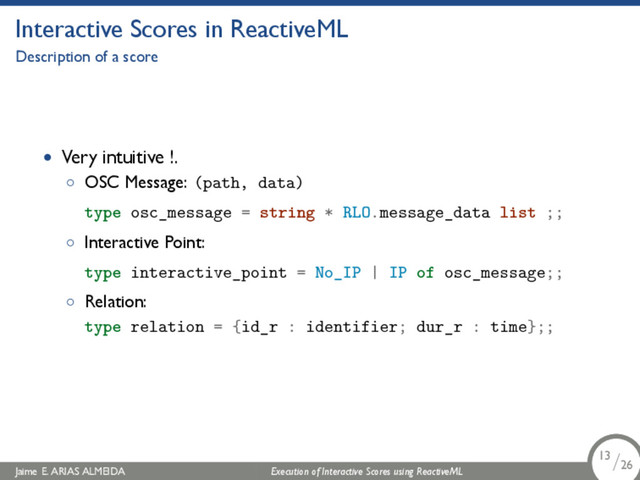 .
Interactive Scores in ReactiveML
Description of a score
• Very intuitive !.
◦ OSC Message: (path, data)
type osc_message = string * RLO.message_data list ;;
◦ Interactive Point:
type interactive_point = No_IP | IP of osc_message;;
◦ Relation:
type relation = {id_r : identifier; dur_r : time};;
Jaime E. ARIAS ALMEIDA Execution of Interactive Scores using ReactiveML 13/26
.
.
.
13/26
