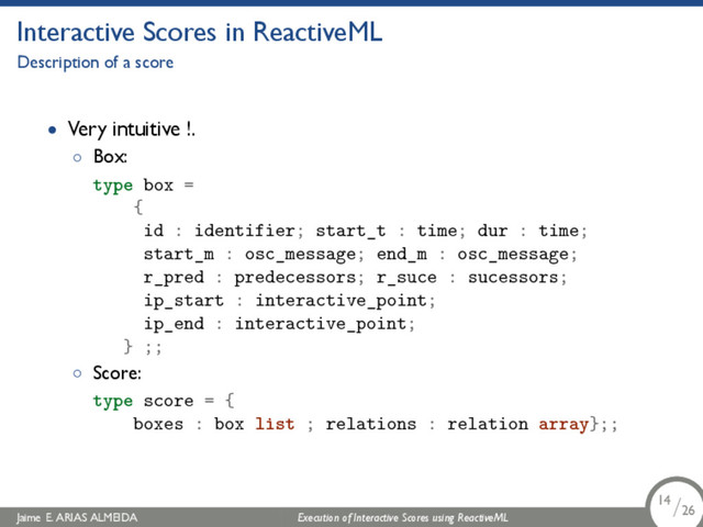 .
Interactive Scores in ReactiveML
Description of a score
• Very intuitive !.
◦ Box:
type box =
{
id : identifier; start_t : time; dur : time;
start_m : osc_message; end_m : osc_message;
r_pred : predecessors; r_suce : sucessors;
ip_start : interactive_point;
ip_end : interactive_point;
} ;;
◦ Score:
type score = {
boxes : box list ; relations : relation array};;
Jaime E. ARIAS ALMEIDA Execution of Interactive Scores using ReactiveML 14/26
.
.
.
14/26
