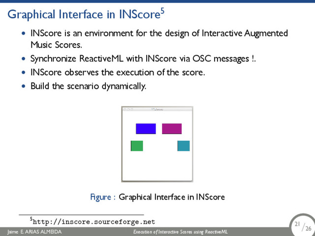 .
Graphical Interface in INScore5
• INScore is an environment for the design of Interactive Augmented
Music Scores.
• Synchronize ReactiveML with INScore via OSC messages !.
• INScore observes the execution of the score.
• Build the scenario dynamically.
Figure : Graphical Interface in INScore
5http://inscore.sourceforge.net
Jaime E. ARIAS ALMEIDA Execution of Interactive Scores using ReactiveML 21/26
.
.
.
21/26
