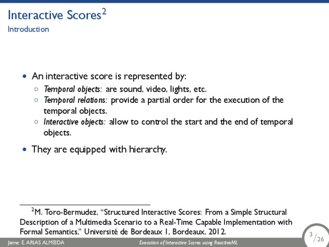 .
Interactive Scores2
Introduction
• An interactive score is represented by:
◦ Temporal objects: are sound, video, lights, etc.
◦ Temporal relations: provide a partial order for the execution of the
temporal objects.
◦ Interactive objects: allow to control the start and the end of temporal
objects.
• They are equipped with hierarchy.
2M. Toro-Bermudez, “Structured Interactive Scores: From a Simple Structural
Description of a Multimedia Scenario to a Real-Time Capable Implementation with
Formal Semantics,” Université de Bordeaux 1, Bordeaux, 2012.
Jaime E. ARIAS ALMEIDA Execution of Interactive Scores using ReactiveML 3/26
.
.
.
3/26
