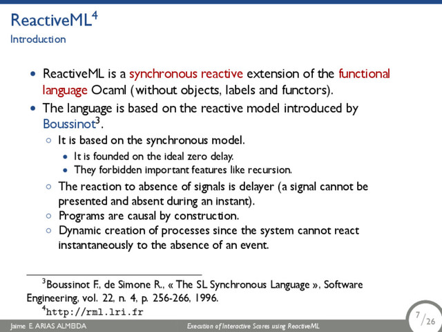 .
ReactiveML4
Introduction
• ReactiveML is a synchronous reactive extension of the functional
language Ocaml (without objects, labels and functors).
• The language is based on the reactive model introduced by
Boussinot3.
◦ It is based on the synchronous model.
• It is founded on the ideal zero delay.
• They forbidden important features like recursion.
◦ The reaction to absence of signals is delayer (a signal cannot be
presented and absent during an instant).
◦ Programs are causal by construction.
◦ Dynamic creation of processes since the system cannot react
instantaneously to the absence of an event.
3Boussinot F., de Simone R., « The SL Synchronous Language », Software
Engineering, vol. 22, n. 4, p. 256-266, 1996.
4http://rml.lri.fr
Jaime E. ARIAS ALMEIDA Execution of Interactive Scores using ReactiveML 7/26
.
.
.
7/26
