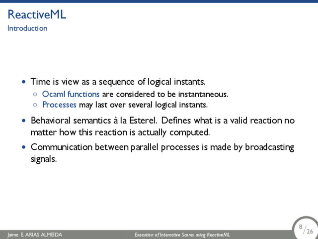 .
ReactiveML
Introduction
• Time is view as a sequence of logical instants.
◦ Ocaml functions are considered to be instantaneous.
◦ Processes may last over several logical instants.
• Behavioral semantics à la Esterel. Deﬁnes what is a valid reaction no
matter how this reaction is actually computed.
• Communication between parallel processes is made by broadcasting
signals.
Jaime E. ARIAS ALMEIDA Execution of Interactive Scores using ReactiveML 8/26
.
.
.
8/26
