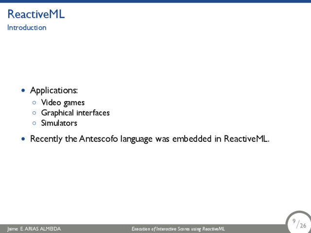 .
ReactiveML
Introduction
• Applications:
◦ Video games
◦ Graphical interfaces
◦ Simulators
• Recently the Antescofo language was embedded in ReactiveML.
Jaime E. ARIAS ALMEIDA Execution of Interactive Scores using ReactiveML 9/26
.
.
.
9/26
