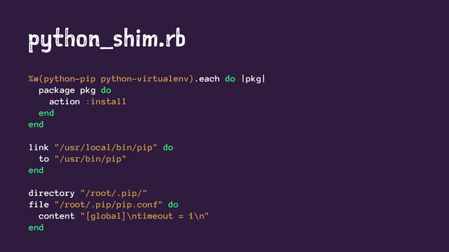python_shim.rb
%w(python-pip python-virtualenv).each do |pkg|
package pkg do
action :install
end
end
link "/usr/local/bin/pip" do
to "/usr/bin/pip"
end
directory "/root/.pip/"
file "/root/.pip/pip.conf" do
content "[global]\ntimeout = 1\n"
end
