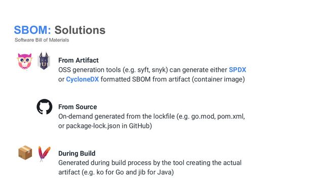 SBOM: Solutions
Software Bill of Materials
From Artifact
OSS generation tools (e.g. syft, snyk) can generate either SPDX
or CycloneDX formatted SBOM from artifact (container image)
From Source
On-demand generated from the lockﬁle (e.g. go.mod, pom.xml,
or package-lock.json in GitHub)
During Build
Generated during build process by the tool creating the actual
artifact (e.g. ko for Go and jib for Java)
