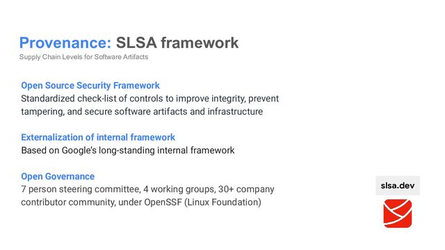 Provenance: SLSA framework
Supply Chain Levels for Software Artifacts
slsa.dev
Open Source Security Framework
Standardized check-list of controls to improve integrity, prevent
tampering, and secure software artifacts and infrastructure
Externalization of internal framework
Based on Google’s long-standing internal framework
Open Governance
7 person steering committee, 4 working groups, 30+ company
contributor community, under OpenSSF (Linux Foundation)
