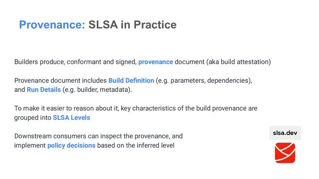 Builders produce, conformant and signed, provenance document (aka build attestation)
Provenance document includes Build Deﬁnition (e.g. parameters, dependencies),
and Run Details (e.g. builder, metadata).
To make it easier to reason about it, key characteristics of the build provenance are
grouped into SLSA Levels
Downstream consumers can inspect the provenance, and
implement policy decisions based on the inferred level
Provenance: SLSA in Practice
slsa.dev
