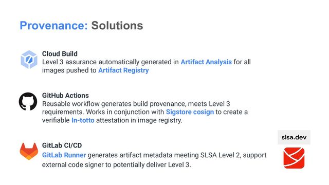 Cloud Build
Level 3 assurance automatically generated in Artifact Analysis for all
images pushed to Artifact Registry
GitHub Actions
Reusable workﬂow generates build provenance, meets Level 3
requirements. Works in conjunction with Sigstore cosign to create a
veriﬁable In-totto attestation in image registry.
GitLab CI/CD
GitLab Runner generates artifact metadata meeting SLSA Level 2, support
external code signer to potentially deliver Level 3.
Provenance: Solutions
slsa.dev
