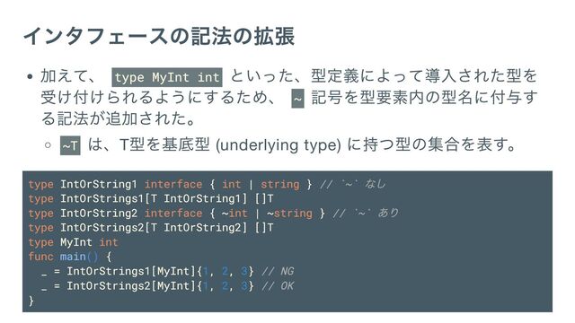 インタフェースの記法の拡張
加えて、 type MyInt int
といった、型定義によって導入された型を
受け付けられるようにするため、 ~
記号を型要素内の型名に付与す
る記法が追加された。
~T
は、T
型を基底型 (underlying type)
に持つ型の集合を表す。
type IntOrString1 interface { int | string } // `~`
なし
type IntOrStrings1[T IntOrString1] []T
type IntOrString2 interface { ~int | ~string } // `~`
あり
type IntOrStrings2[T IntOrString2] []T
type MyInt int
func main() {
_ = IntOrStrings1[MyInt]{1, 2, 3} // NG
_ = IntOrStrings2[MyInt]{1, 2, 3} // OK
}
