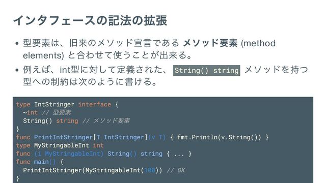 インタフェースの記法の拡張
型要素は、旧来のメソッド宣言である メソッド要素 (method
elements)
と合わせて使うことが出来る。
例えば、int
型に対して定義された、 String() string
メソッドを持つ
型への制約は次のように書ける。
type IntStringer interface {
~int //
型要素
String() string //
メソッド要素
}
func PrintIntStringer[T IntStringer](v T) { fmt.Println(v.String()) }
type MyStringableInt int
func (i MyStringableInt) String() string { ... }
func main() {
PrintIntStringer(MyStringableInt(100)) // OK
}
