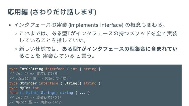 応用編 (
さわりだけ話します)
インタフェースの実装 (implements interface)
の概念も変わる。
これまでは、ある型T
がインタフェースの持つメソッドを全て実装
していることを指していた。
新しい仕様では、ある型T
がインタフェースの型集合に含まれてい
ることを 実装している と言う。
type IntOrString interface { int | string }
// int
型 =>
実装している
// float64
型 =>
実装していない
type Stringer interface { String() string }
type MyInt int
func (i MyInt) String() string { ... }
// int
型 =>
実装していない
// MyInt
型 =>
実装している
