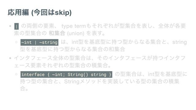 応用編 (
今回はskip)
|
の両側の要素、 type term
もそれぞれが型集合を表し、全体が各要
素の型集合の 和集合 (union)
を表す。
~int | ~string
は、int
型を基底型に持つ型からなる集合と、string
型を基底型に持つ型からなる集合の和集合
インタフェース全体の型集合は、そのインタフェースが持つインタフ
ェース要素それぞれの型集合の積集合。
interface { ~int; String() string }
の型集合は、int
型を基底型に
持つ型の集合と、String
メソッドを実装している型の集合の積集
合。
