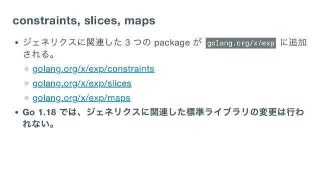 constraints, slices, maps
ジェネリクスに関連した 3
つの package
が golang.org/x/exp
に追加
される。
golang.org/x/exp/constraints
golang.org/x/exp/slices
golang.org/x/exp/maps
Go 1.18
では、ジェネリクスに関連した標準ライブラリの変更は行わ
れない。
