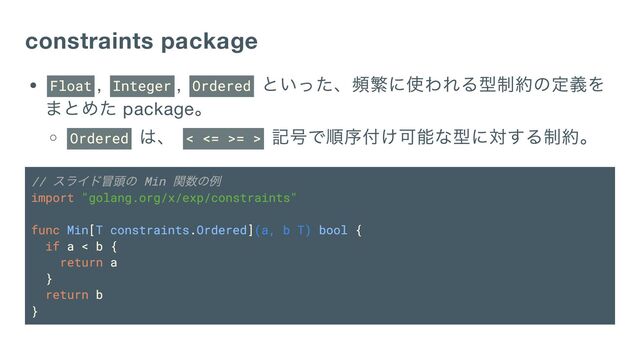 constraints package
Float , Integer , Ordered
といった、頻繁に使われる型制約の定義を
まとめた package
。
Ordered
は、 < <= >= >
記号で順序付け可能な型に対する制約。
//
スライド冒頭の Min
関数の例
import "golang.org/x/exp/constraints"
func Min[T constraints.Ordered](a, b T) bool {
if a < b {
return a
}
return b
}
