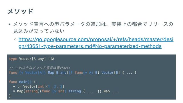 メソッド
メソッド宣言への型パラメータの追加は、実装上の都合でリリースの
見込みが立っていない
https://go.googlesource.com/proposal/+/refs/heads/master/desi
gn/43651-type-parameters.md#No-parameterized-methods
type Vector[A any] []A
//
このようなメソッド宣言は書けない
func (v Vector[A]) Map[B any](f func(v A) B) Vector[B] { ... }
func main() {
v := Vector[int]{1, 2, 3}
v.Map[string](func (v int) string { ... }).Map ...
}
