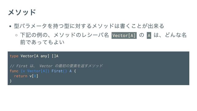 メソッド
型パラメータを持つ型に対するメソッドは書くことが出来る
下記の例の、メソッドのレシーバ名 Vector[A]
の A
は、どんな名
前であってもよい
type Vector[A any] []A
// First
は、 Vector
の最初の要素を返すメソッド
func (v Vector[A]) First() A {
return v[0]
}
