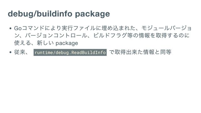 debug/buildinfo package
Go
コマンドにより実行ファイルに埋め込まれた、モジュールバージョ
ン、バージョンコントロール、ビルドフラグ等の情報を取得するのに
使える、新しい package
従来、 runtime/debug.ReadBuildInfo
で取得出来た情報と同等
