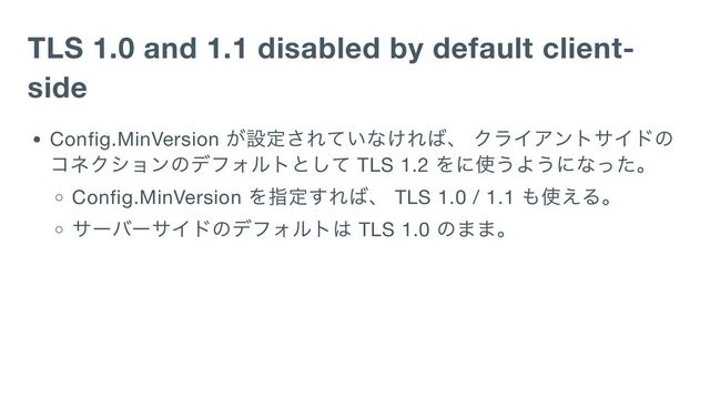 TLS 1.0 and 1.1 disabled by default client-
side
Config.MinVersion
が設定されていなければ、 クライアントサイドの
コネクションのデフォルトとして TLS 1.2
をに使うようになった。
Config.MinVersion
を指定すれば、 TLS 1.0 / 1.1
も使える。
サーバーサイドのデフォルトは TLS 1.0
のまま。
