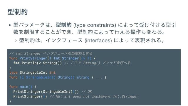 型制約
型パラメータは、型制約 (type constraints)
によって受け付ける型引
数を制限することができ、型制約によって行える操作も変わる。
型制約は、インタフェース (interfaces)
によって表現される。
// fmt.Stringer
インタフェースを型制約とする
func PrintStringer[T fmt.Stringer](v T) {
fmt.Println(v.String()) //
ここで String()
メソッドを呼べる
}
type StringableInt int
func (i StringableInt) String() string { ... }
func main() {
PrintStringer(StringableInt(1)) // OK
PrintStringer(1) // NG: int does not implement fmt.Stringer
}
