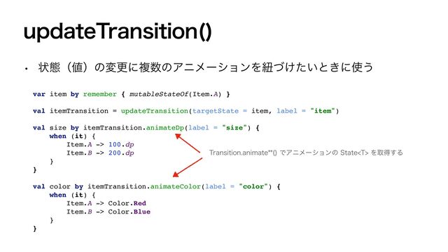 VQEBUF5SBOTJUJPO 

w ঢ়ଶʢ஋ʣͷมߋʹෳ਺ͷΞχϝʔγϣϯΛඥ͚͍ͮͨͱ͖ʹ࢖͏
var item by remember { mutableStateOf(Item.A) }
val itemTransition = updateTransition(targetState = item, label = "item")
val size by itemTransition.animateDp(label = "size") {
when (it) {
Item.A -> 100.dp
Item.B -> 200.dp
}
}
val color by itemTransition.animateColor(label = "color") {
when (it) {
Item.A -> Color.Red
Item.B -> Color.Blue
}
}
5SBOTJUJPOBOJNBUF 
ͰΞχϝʔγϣϯͷ4UBUF5Λऔಘ͢Δ
