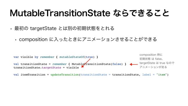 .VUBCMF5SBOTJUJPO4UBUFͳΒͰ͖Δ͜ͱ
w ࠷ॳͷUBSHFU4UBUFͱ͸ผͷॳظঢ়ଶΛͱΕΔ
w DPNQPTJUJPOʹೖͬͨͱ͖ʹΞχϝʔγϣϯͤ͞Δ͜ͱ͕Ͱ͖Δ
var visible by remember { mutableStateOf(true) }
val transitionState = remember { MutableTransitionState(false) }
transitionState.targetState = visible
val itemTransition = updateTransition(transitionState = transitionState, label = "item")
DPNQPTJUJPO࣌ʹ
ॳظঢ়ଶ͸GBMTFɺ
UBSHFU4UBUF͸USVFͳͷͰ
Ξχϝʔγϣϯ͕૸Δ
