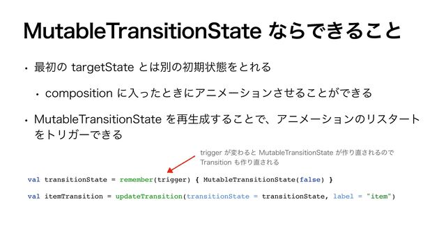 .VUBCMF5SBOTJUJPO4UBUFͳΒͰ͖Δ͜ͱ
w ࠷ॳͷUBSHFU4UBUFͱ͸ผͷॳظঢ়ଶΛͱΕΔ
w DPNQPTJUJPOʹೖͬͨͱ͖ʹΞχϝʔγϣϯͤ͞Δ͜ͱ͕Ͱ͖Δ
w .VUBCMF5SBOTJUJPO4UBUFΛ࠶ੜ੒͢Δ͜ͱͰɺΞχϝʔγϣϯͷϦελʔτ
ΛτϦΨʔͰ͖Δ
val transitionState = remember(trigger) { MutableTransitionState(false) }
val itemTransition = updateTransition(transitionState = transitionState, label = "item")
USJHHFS͕มΘΔͱ.VUBCMF5SBOTJUJPO4UBUF͕࡞Γ௚͞ΕΔͷͰ
5SBOTJUJPO΋࡞Γ௚͞ΕΔ
