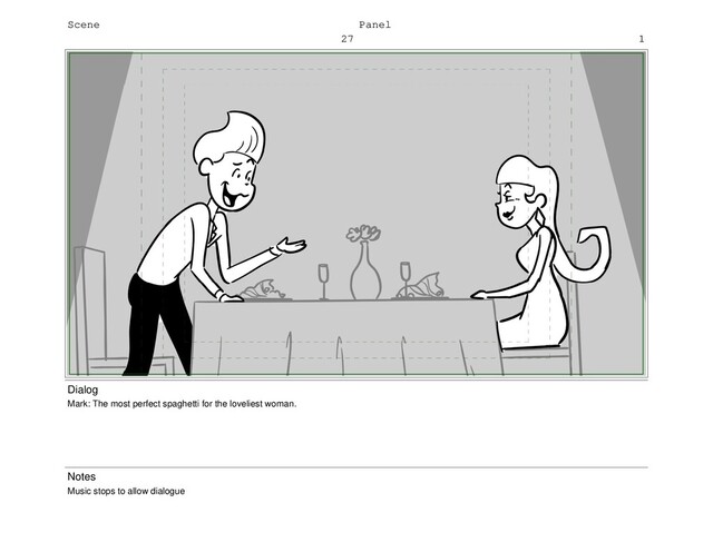 Scene
27
Panel
1
Dialog
Mark: The most perfect spaghetti for the loveliest woman.
Notes
Music stops to allow dialogue

