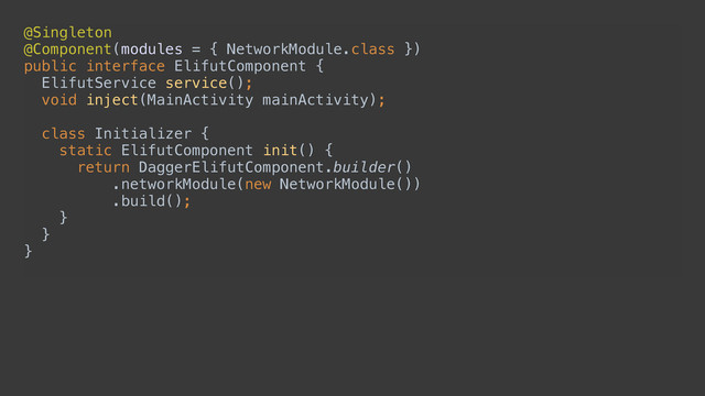 @Singleton 
@Component(modules = { NetworkModule.class }) 
public interface ElifutComponent { 
ElifutService service(); 
void inject(MainActivity mainActivity); 
 
class Initializer { 
static ElifutComponent init() { 
return DaggerElifutComponent.builder() 
.networkModule(new NetworkModule()) 
.build(); 
} 
} 
}
