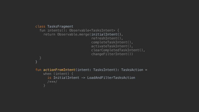 class TasksFragment
fun intents(): Observable {
return Observable.merge(initialIntent(),
refreshIntent(),
completeTaskIntent(),
activateTaskIntent(),
clearCompletedTaskIntent(),
changeFilterIntent())
}@
}@
fun actionFromIntent(intent: TasksIntent): TasksAction =
when (intent) {
is InitialIntent -> LoadAndFilterTasksAction
/***/
}@
