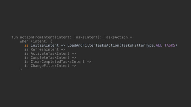 fun actionFromIntent(intent: TasksIntent): TasksAction =
when (intent) {
is InitialIntent -> LoadAndFilterTasksAction(TasksFilterType.ALL_TASKS)
is RefreshIntent ->
is ActivateTaskIntent ->
is CompleteTaskIntent ->
is ClearCompletedTasksIntent ->
is ChangeFilterIntent ->
}@
