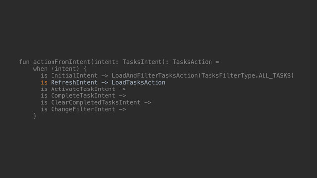 fun actionFromIntent(intent: TasksIntent): TasksAction =
when (intent) {
is InitialIntent -> LoadAndFilterTasksAction(TasksFilterType.ALL_TASKS)
is RefreshIntent -> LoadTasksAction
is ActivateTaskIntent ->
is CompleteTaskIntent ->
is ClearCompletedTasksIntent ->
is ChangeFilterIntent ->
}@
