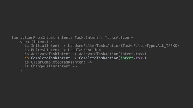 fun actionFromIntent(intent: TasksIntent): TasksAction =
when (intent) {
is InitialIntent -> LoadAndFilterTasksAction(TasksFilterType.ALL_TASKS)
is RefreshIntent -> LoadTasksAction
is ActivateTaskIntent -> ActivateTaskAction(intent.task)
is CompleteTaskIntent -> CompleteTaskAction(intent.task)
is ClearCompletedTasksIntent ->
is ChangeFilterIntent ->
}@
