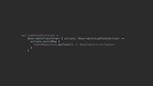 val loadTasksProcessor =
ObservableTransformer { actions: Observable ->
actions.switchMap {
tasksRepository.getTasks() // Observable>
}@
}@
