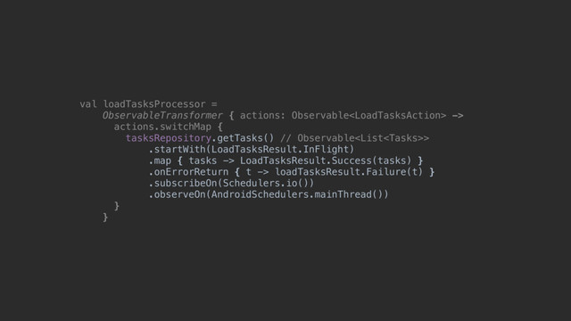 val loadTasksProcessor =
ObservableTransformer { actions: Observable ->
actions.switchMap {
tasksRepository.getTasks() // Observable>
.startWith(LoadTasksResult.InFlight)
.map { tasks -> LoadTasksResult.Success(tasks) }
.onErrorReturn { t -> loadTasksResult.Failure(t) }
.subscribeOn(Schedulers.io())
.observeOn(AndroidSchedulers.mainThread())
}@
}@
